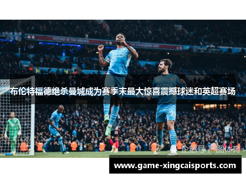 布伦特福德绝杀曼城成为赛季末最大惊喜震撼球迷和英超赛场