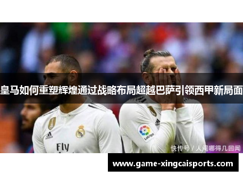 皇马如何重塑辉煌通过战略布局超越巴萨引领西甲新局面