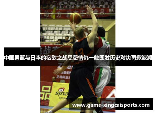 中国男篮与日本的宿敌之战恩怨情仇一触即发历史对决再掀波澜